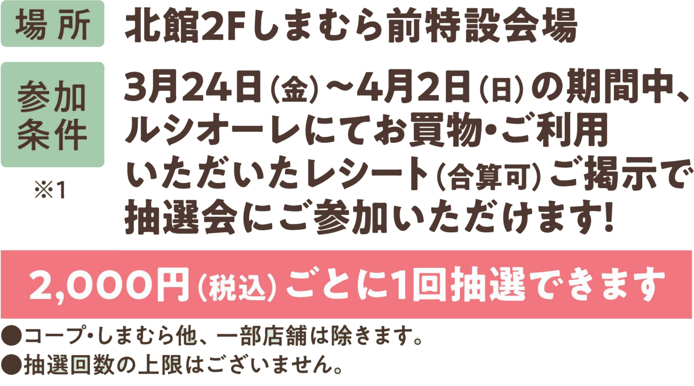 場所：北館2階しまむら前特設会場 参加条件：3/24～4/2の期間中、ルシオーレにてお買い物・ご利用いただいたレシート（合算可）ご提示で抽選会にご参加いただけます！ 2000円ごとに1回抽選できます。コープ・しまむら他、一部店舗は除きます。抽選回数の上限はございません。